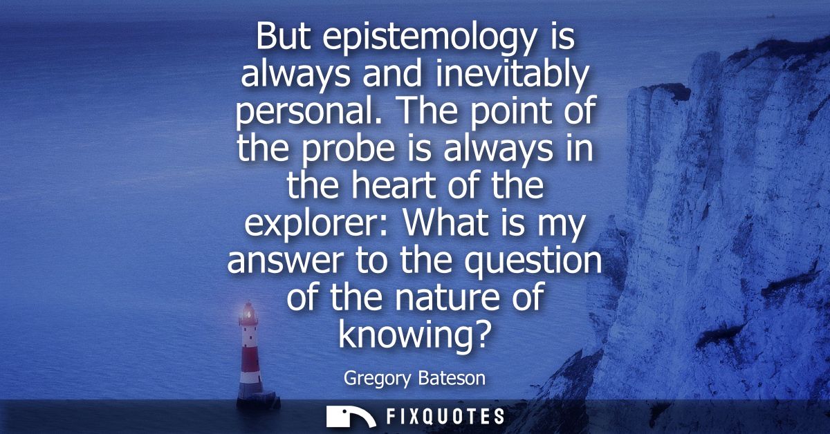 But epistemology is always and inevitably personal. The point of the probe is always in the heart of the explorer: What 