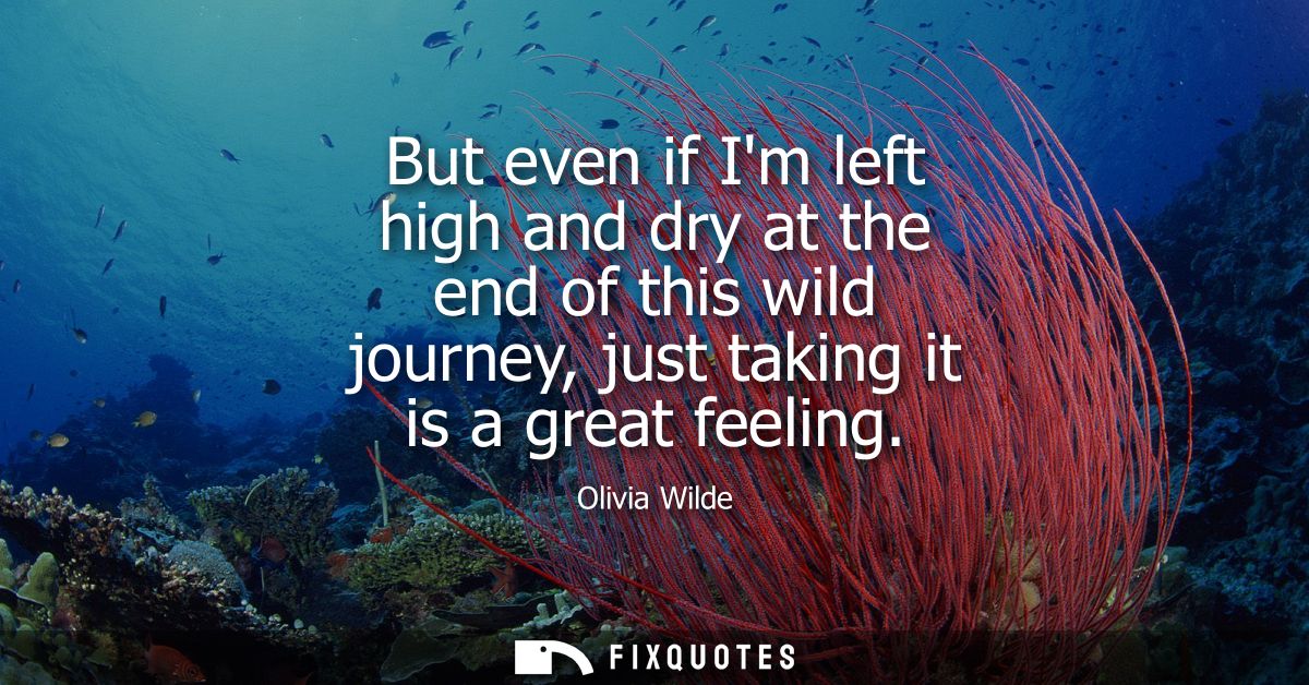 But even if Im left high and dry at the end of this wild journey, just taking it is a great feeling