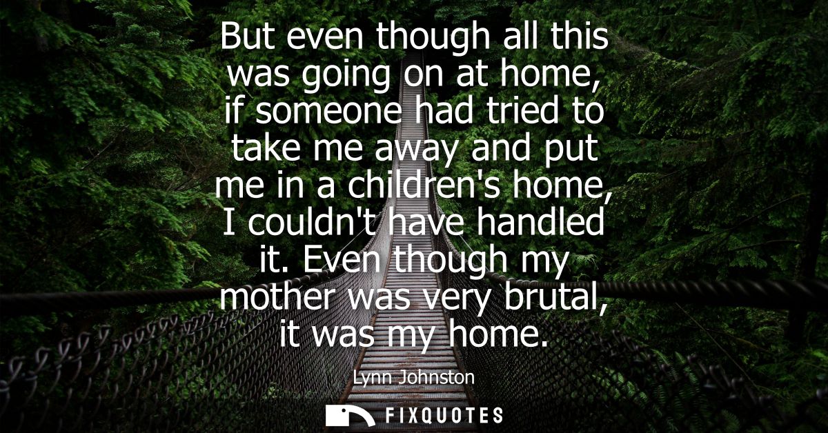 But even though all this was going on at home, if someone had tried to take me away and put me in a childrens home, I co