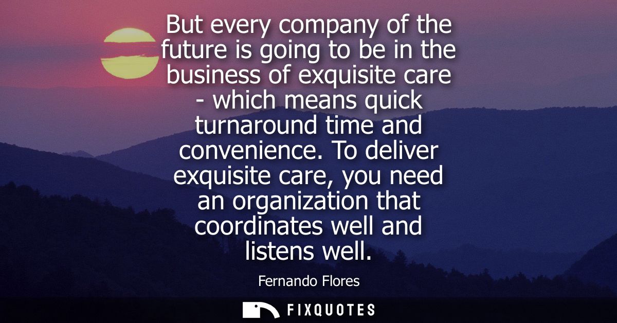 But every company of the future is going to be in the business of exquisite care - which means quick turnaround time and
