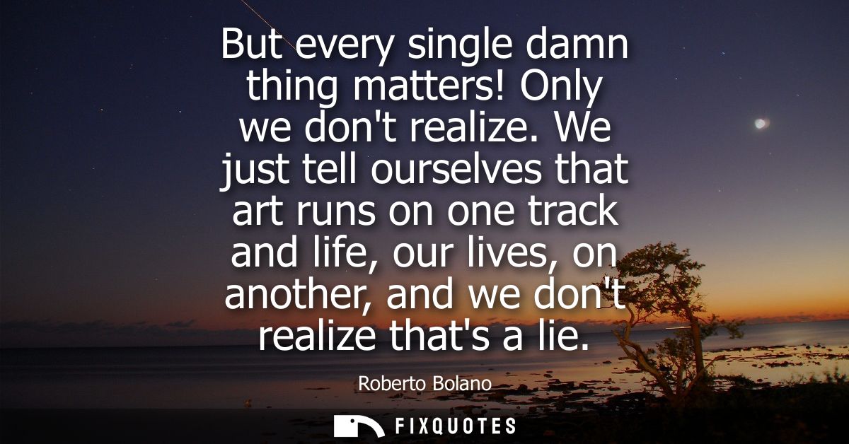 But every single damn thing matters! Only we dont realize. We just tell ourselves that art runs on one track and life, o