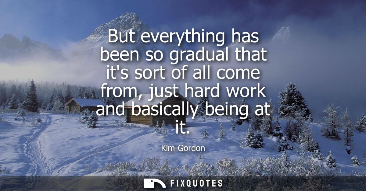 But everything has been so gradual that its sort of all come from, just hard work and basically being at it
