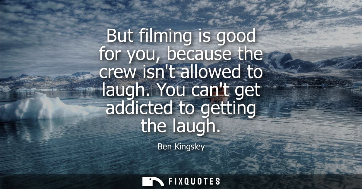 But filming is good for you, because the crew isnt allowed to laugh. You cant get addicted to getting the laugh