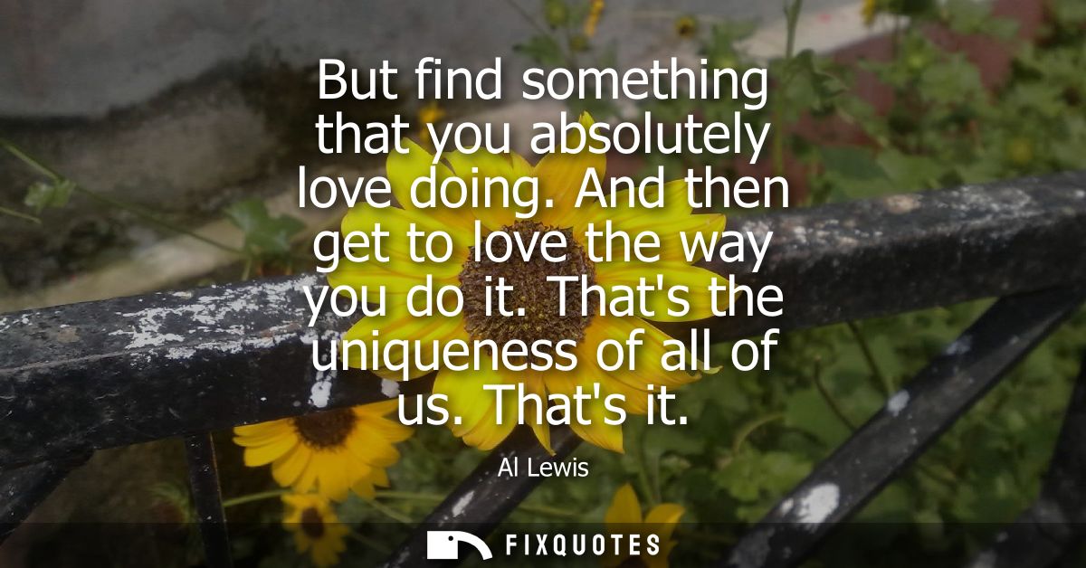 But find something that you absolutely love doing. And then get to love the way you do it. Thats the uniqueness of all o