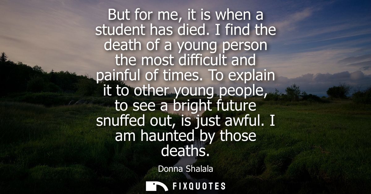 But for me, it is when a student has died. I find the death of a young person the most difficult and painful of times.