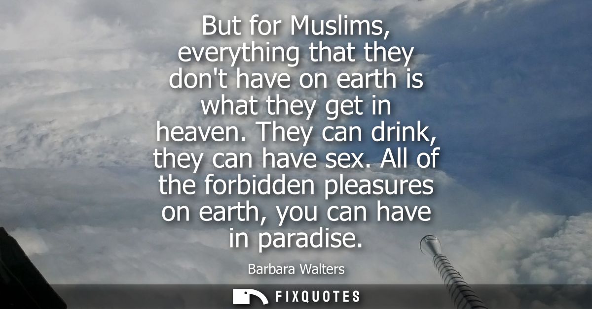 But for Muslims, everything that they dont have on earth is what they get in heaven. They can drink, they can have sex.