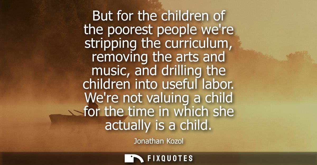 But for the children of the poorest people were stripping the curriculum, removing the arts and music, and drilling the 