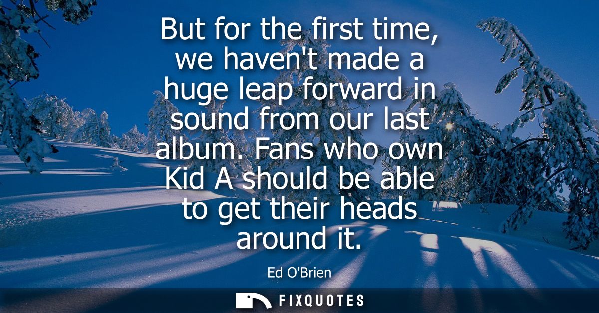 But for the first time, we havent made a huge leap forward in sound from our last album. Fans who own Kid A should be ab