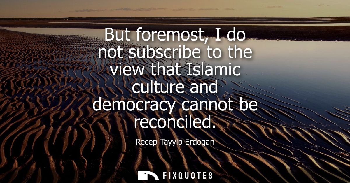 But foremost, I do not subscribe to the view that Islamic culture and democracy cannot be reconciled