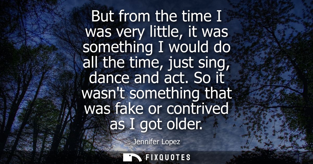 But from the time I was very little, it was something I would do all the time, just sing, dance and act.