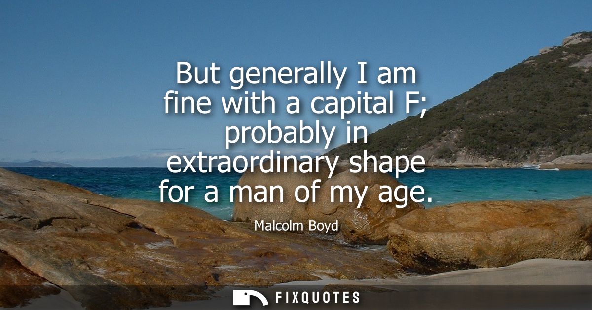 But generally I am fine with a capital F probably in extraordinary shape for a man of my age