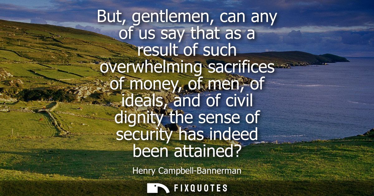 But, gentlemen, can any of us say that as a result of such overwhelming sacrifices of money, of men, of ideals, and of c