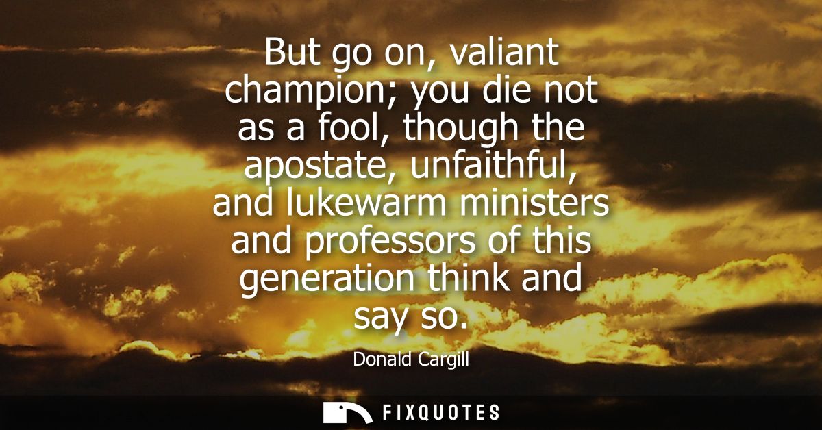 But go on, valiant champion you die not as a fool, though the apostate, unfaithful, and lukewarm ministers and professor