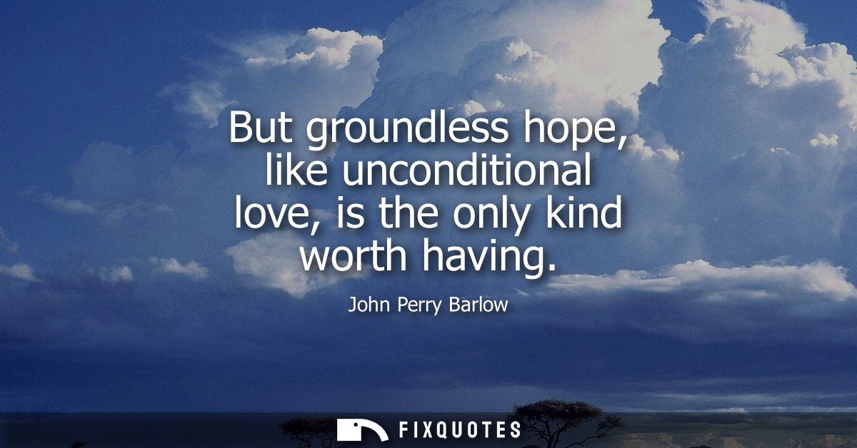 But groundless hope, like unconditional love, is the only kind worth having