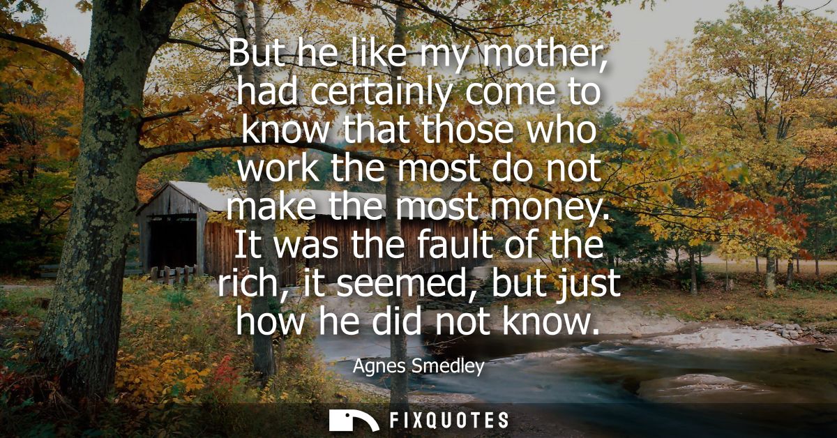 But he like my mother, had certainly come to know that those who work the most do not make the most money.