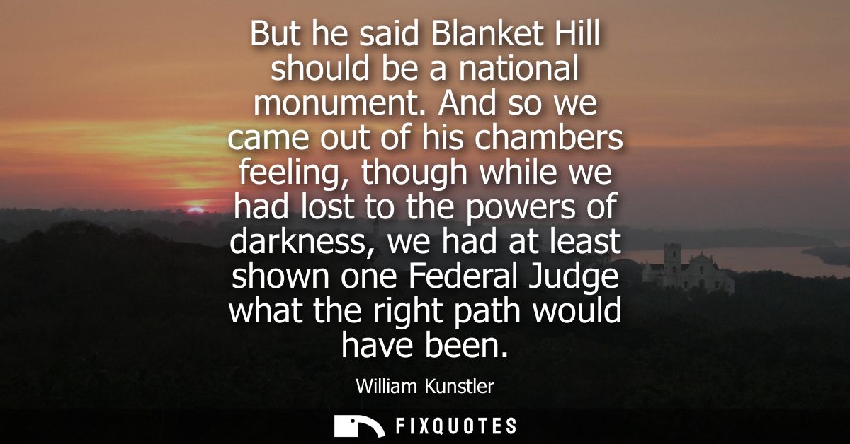 But he said Blanket Hill should be a national monument. And so we came out of his chambers feeling, though while we had 