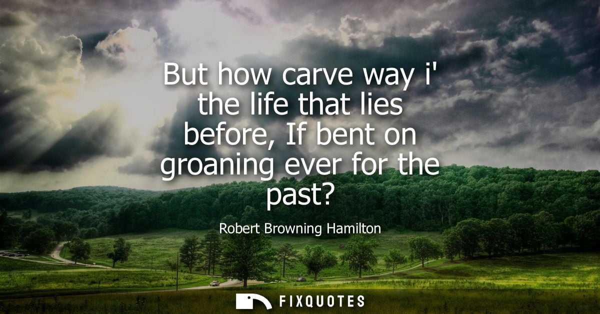 But how carve way i the life that lies before, If bent on groaning ever for the past?