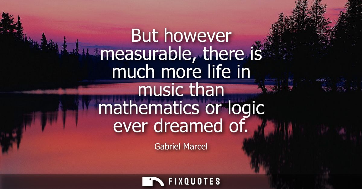 But however measurable, there is much more life in music than mathematics or logic ever dreamed of