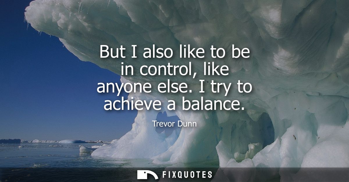 But I also like to be in control, like anyone else. I try to achieve a balance