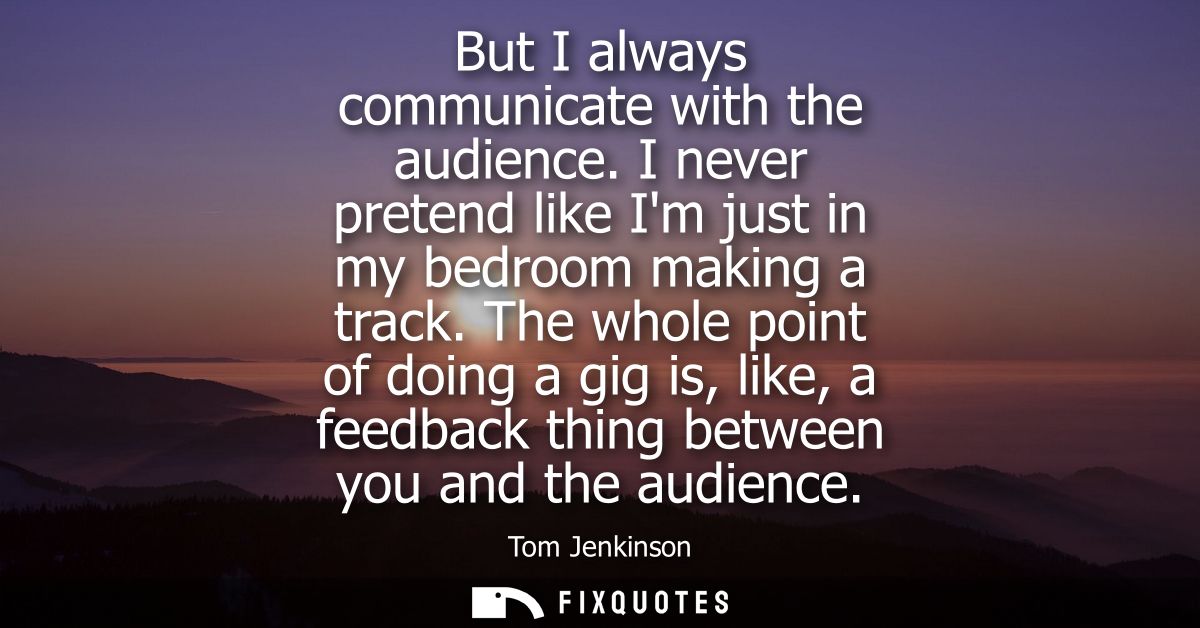 But I always communicate with the audience. I never pretend like Im just in my bedroom making a track.