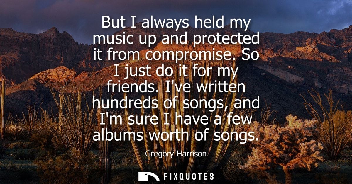 But I always held my music up and protected it from compromise. So I just do it for my friends. Ive written hundreds of 