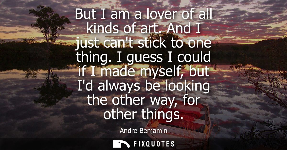 But I am a lover of all kinds of art. And I just cant stick to one thing. I guess I could if I made myself, but Id alway