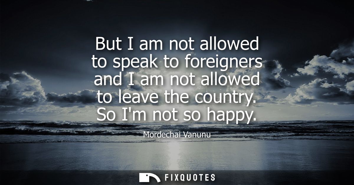 But I am not allowed to speak to foreigners and I am not allowed to leave the country. So Im not so happy