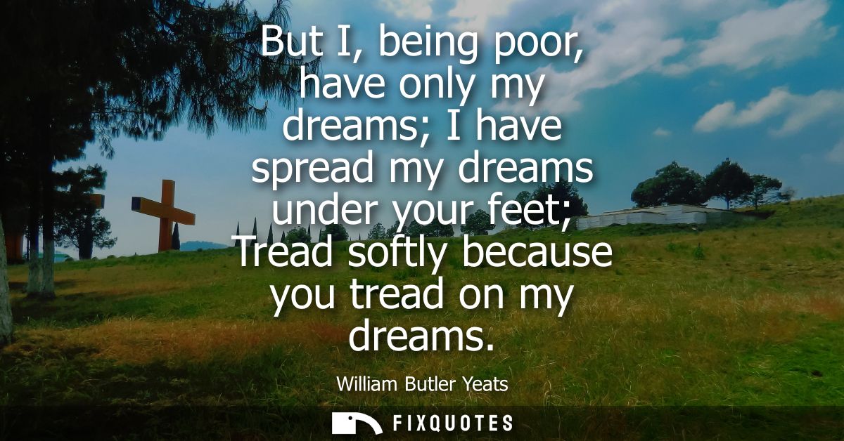 But I, being poor, have only my dreams I have spread my dreams under your feet Tread softly because you tread on my drea