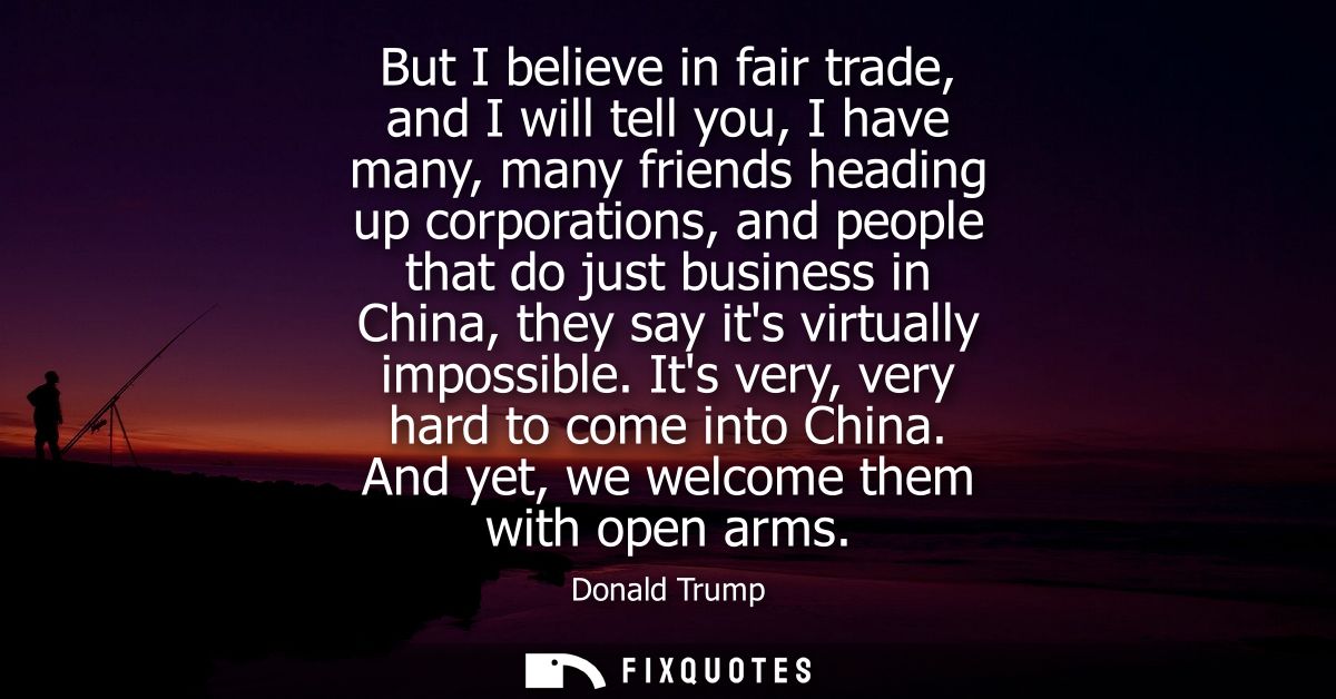 But I believe in fair trade, and I will tell you, I have many, many friends heading up corporations, and people that do 