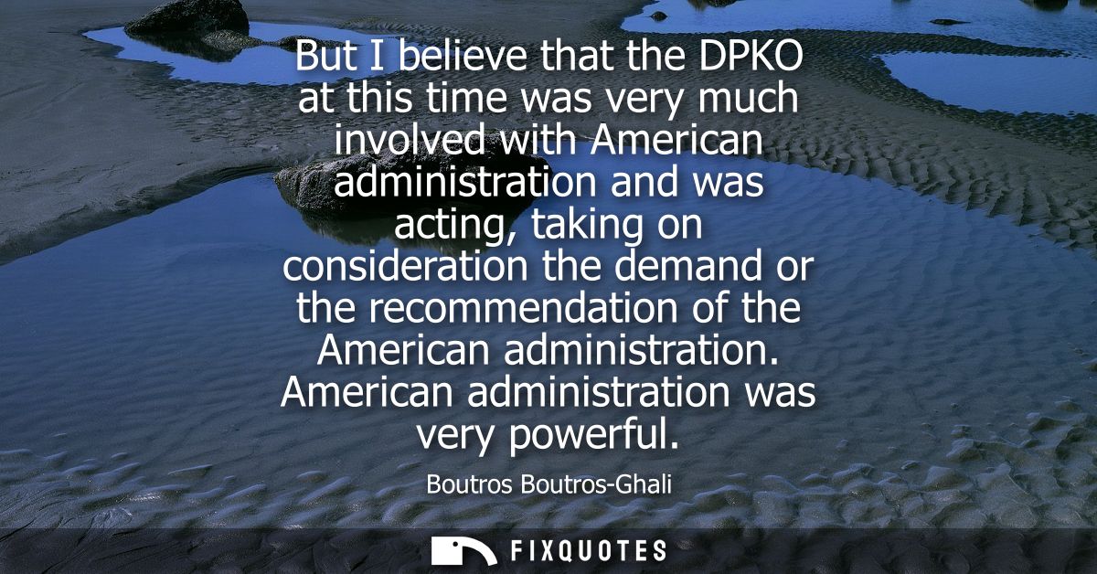 But I believe that the DPKO at this time was very much involved with American administration and was acting, taking on c