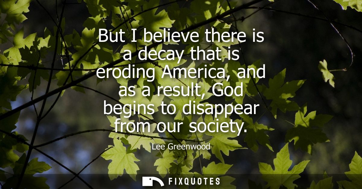 But I believe there is a decay that is eroding America, and as a result, God begins to disappear from our society