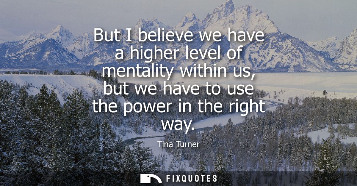 But I believe we have a higher level of mentality within us, but we have to use the power in the right way