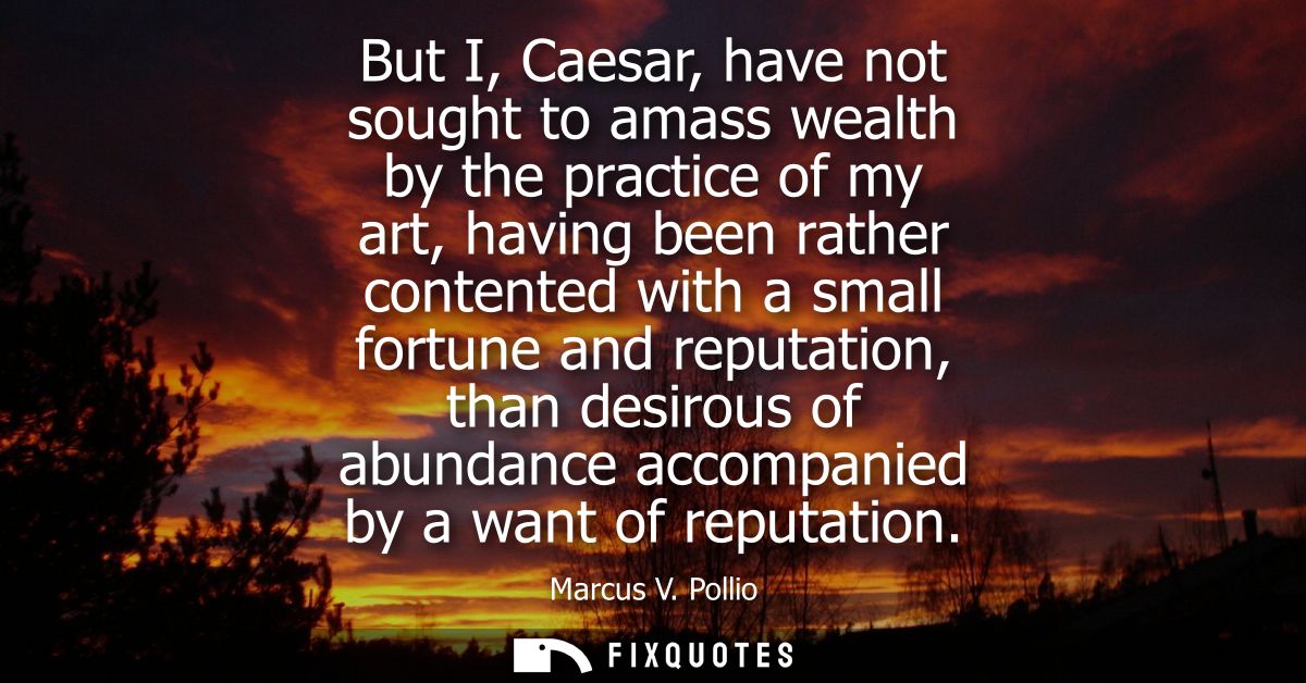 But I, Caesar, have not sought to amass wealth by the practice of my art, having been rather contented with a small fort