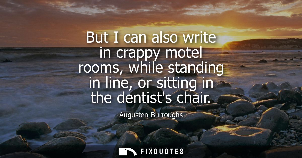 But I can also write in crappy motel rooms, while standing in line, or sitting in the dentists chair