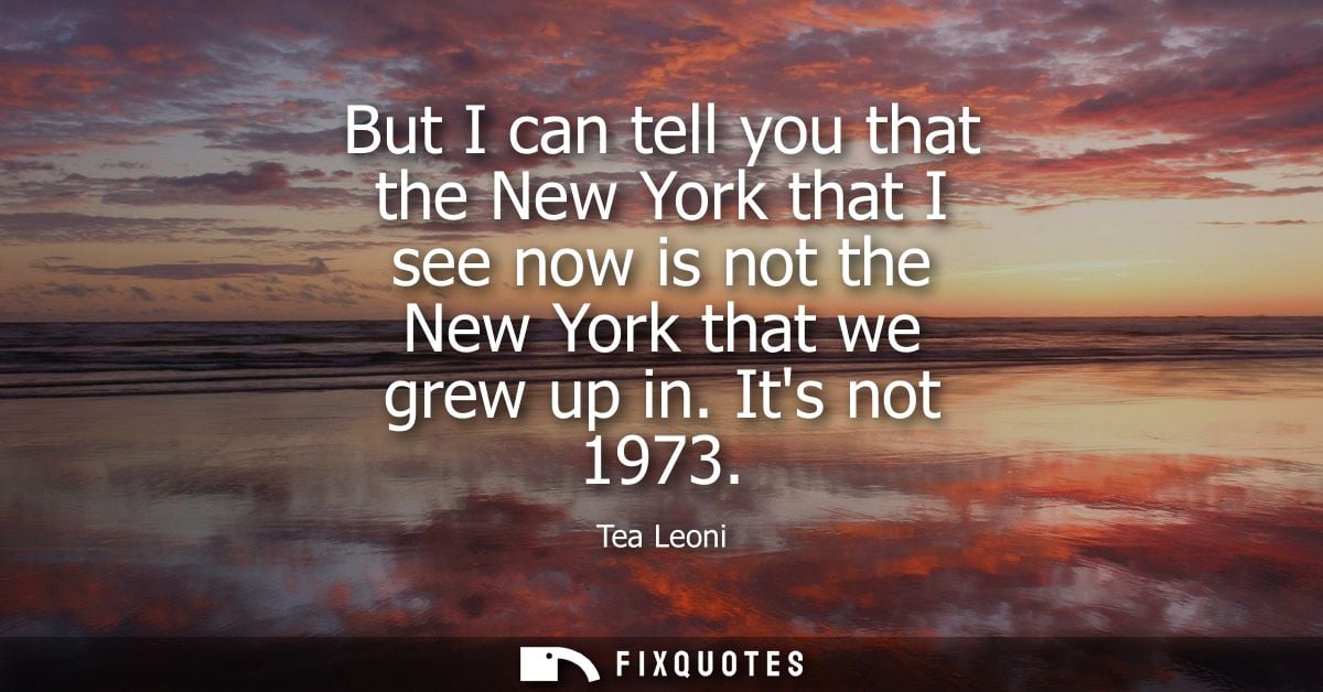 But I can tell you that the New York that I see now is not the New York that we grew up in. Its not 1973