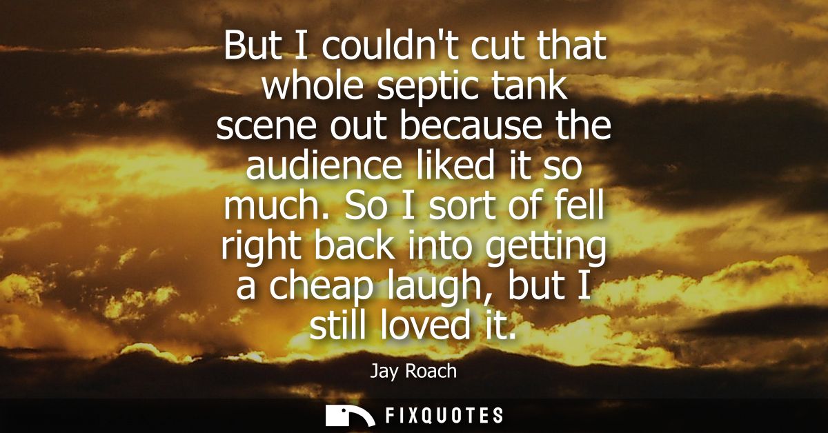 But I couldnt cut that whole septic tank scene out because the audience liked it so much. So I sort of fell right back i