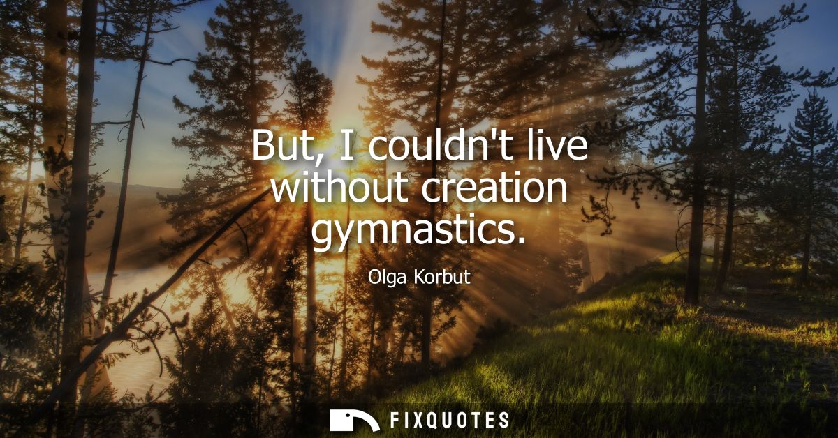 But, I couldnt live without creation gymnastics