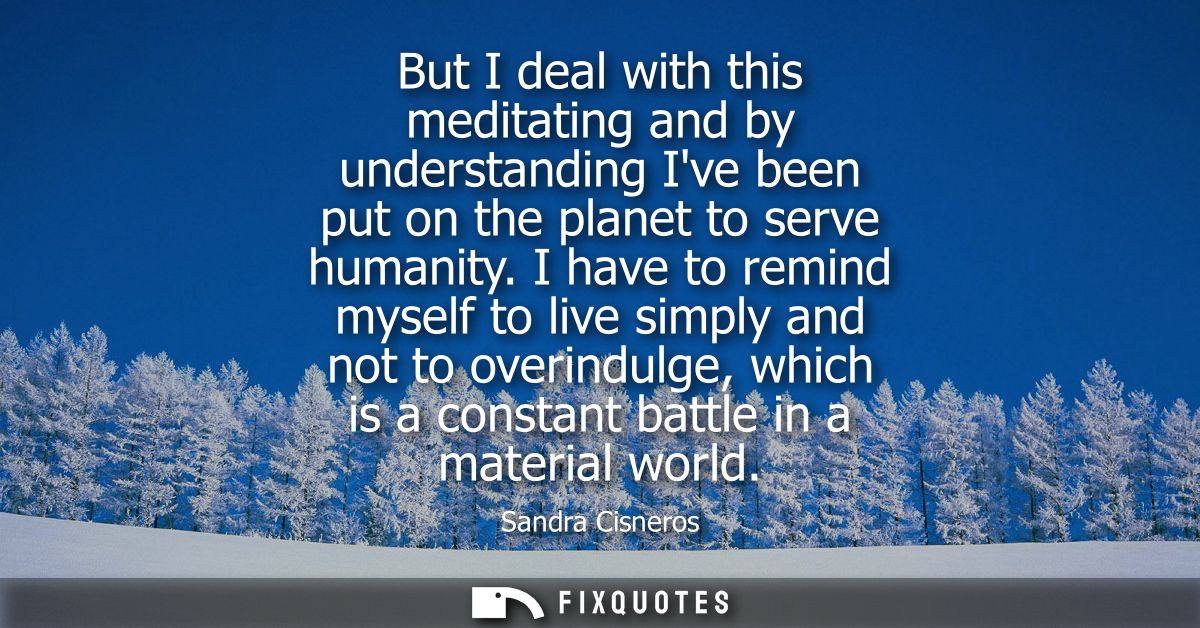 But I deal with this meditating and by understanding Ive been put on the planet to serve humanity. I have to remind myse