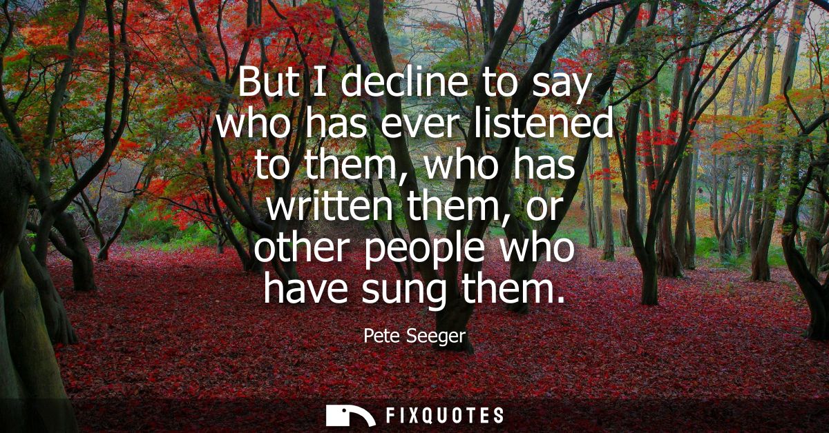 But I decline to say who has ever listened to them, who has written them, or other people who have sung them