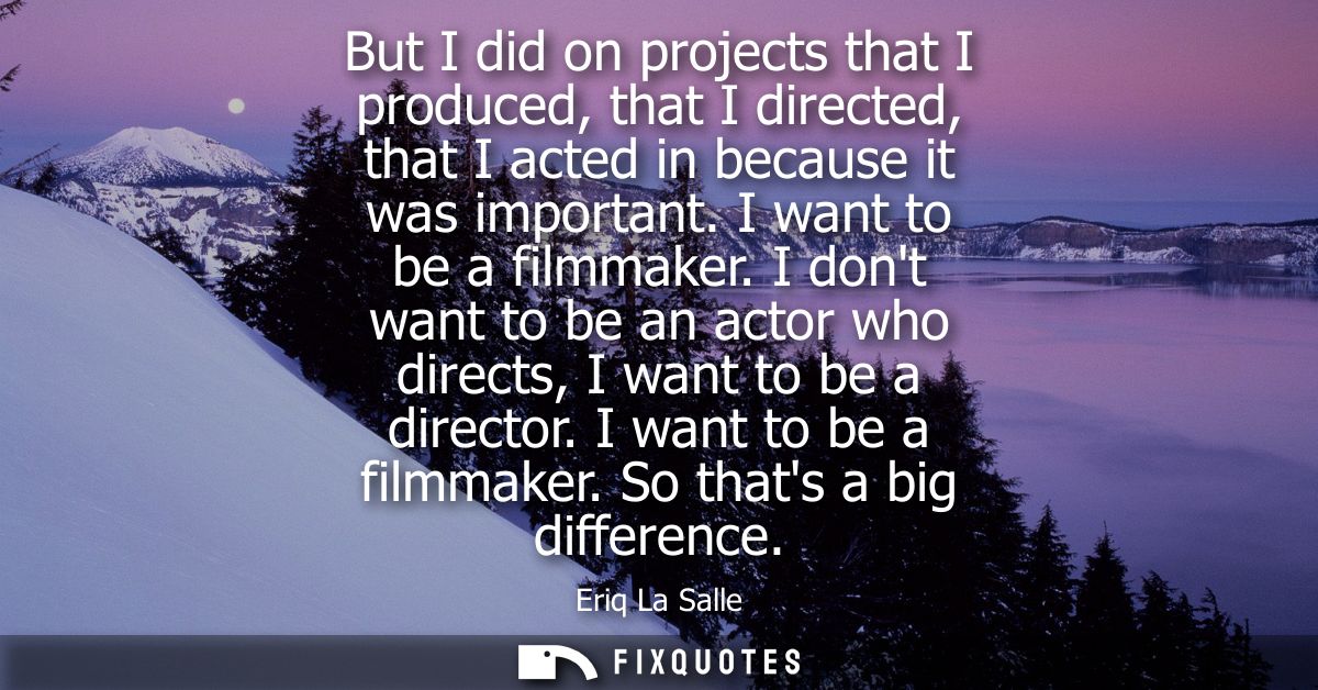 But I did on projects that I produced, that I directed, that I acted in because it was important. I want to be a filmmak