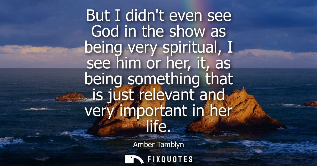 But I didnt even see God in the show as being very spiritual, I see him or her, it, as being something that is just rele