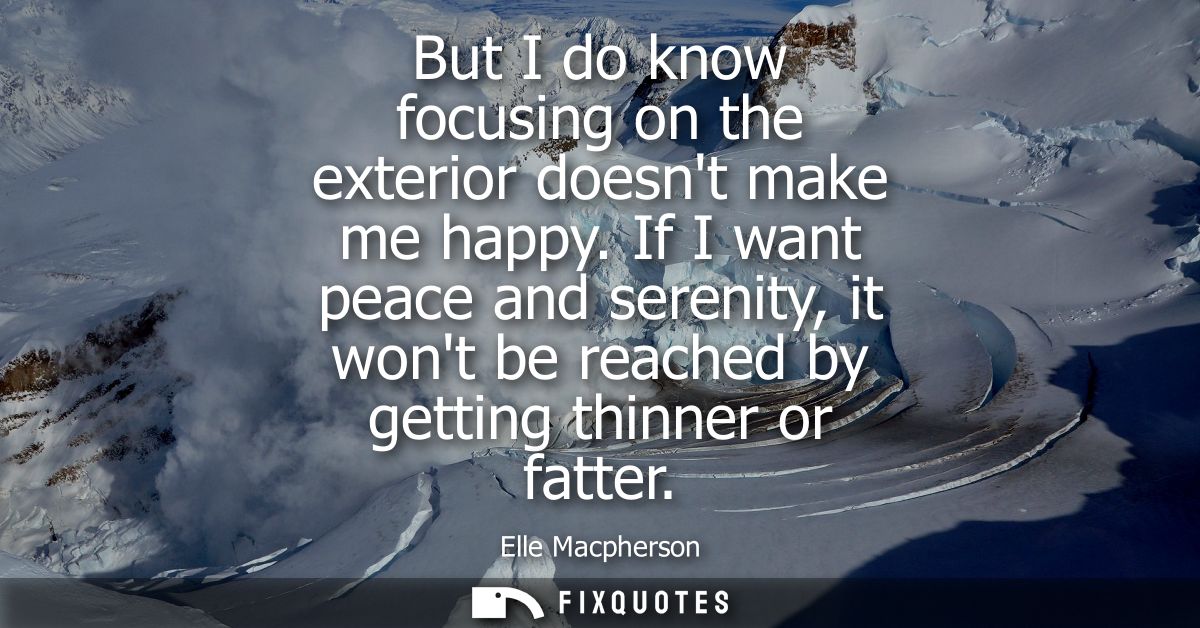 But I do know focusing on the exterior doesnt make me happy. If I want peace and serenity, it wont be reached by getting
