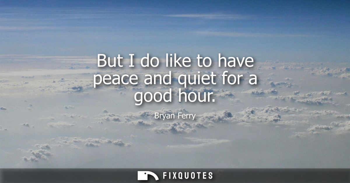 But I do like to have peace and quiet for a good hour