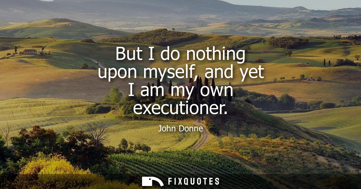 But I do nothing upon myself, and yet I am my own executioner