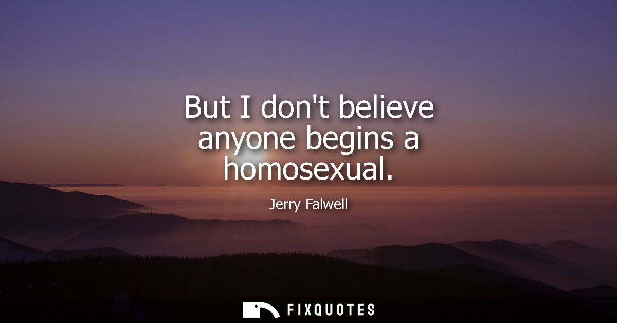 But I dont believe anyone begins a homosexual