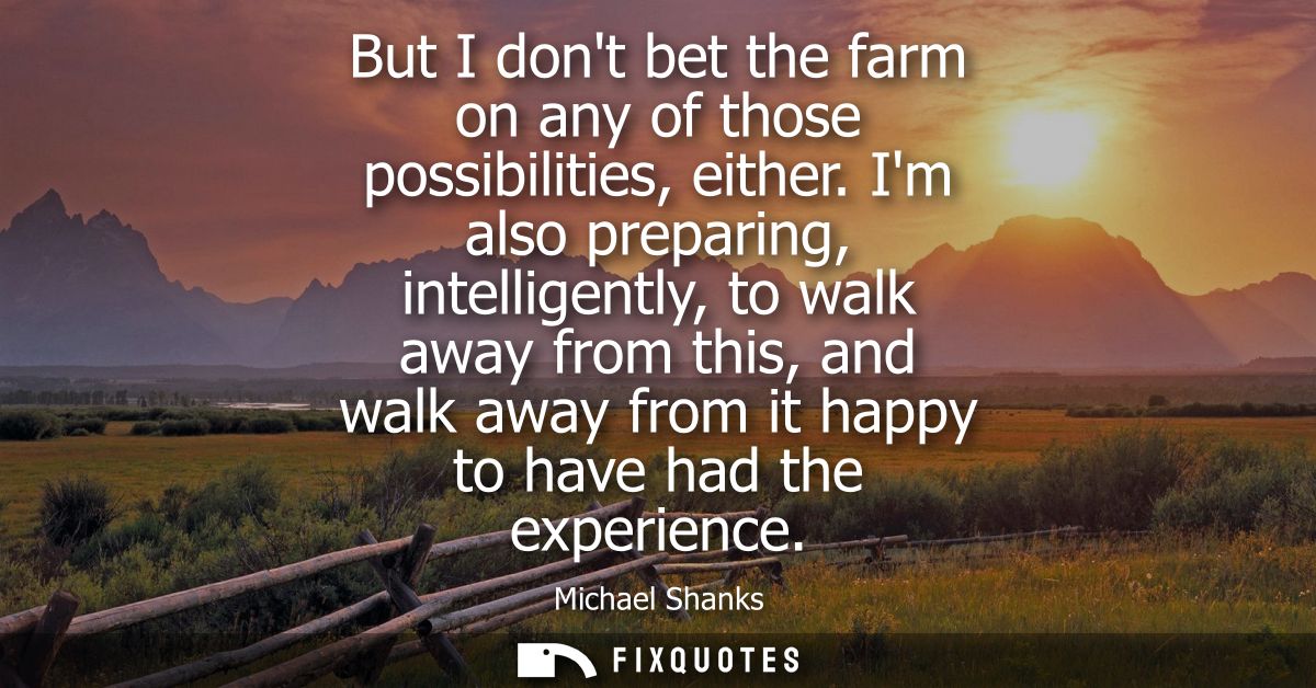 But I dont bet the farm on any of those possibilities, either. Im also preparing, intelligently, to walk away from this,