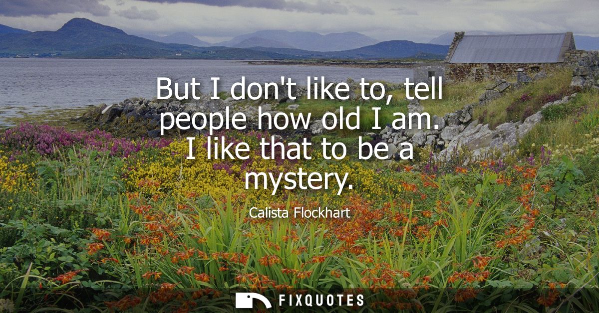 But I dont like to, tell people how old I am. I like that to be a mystery