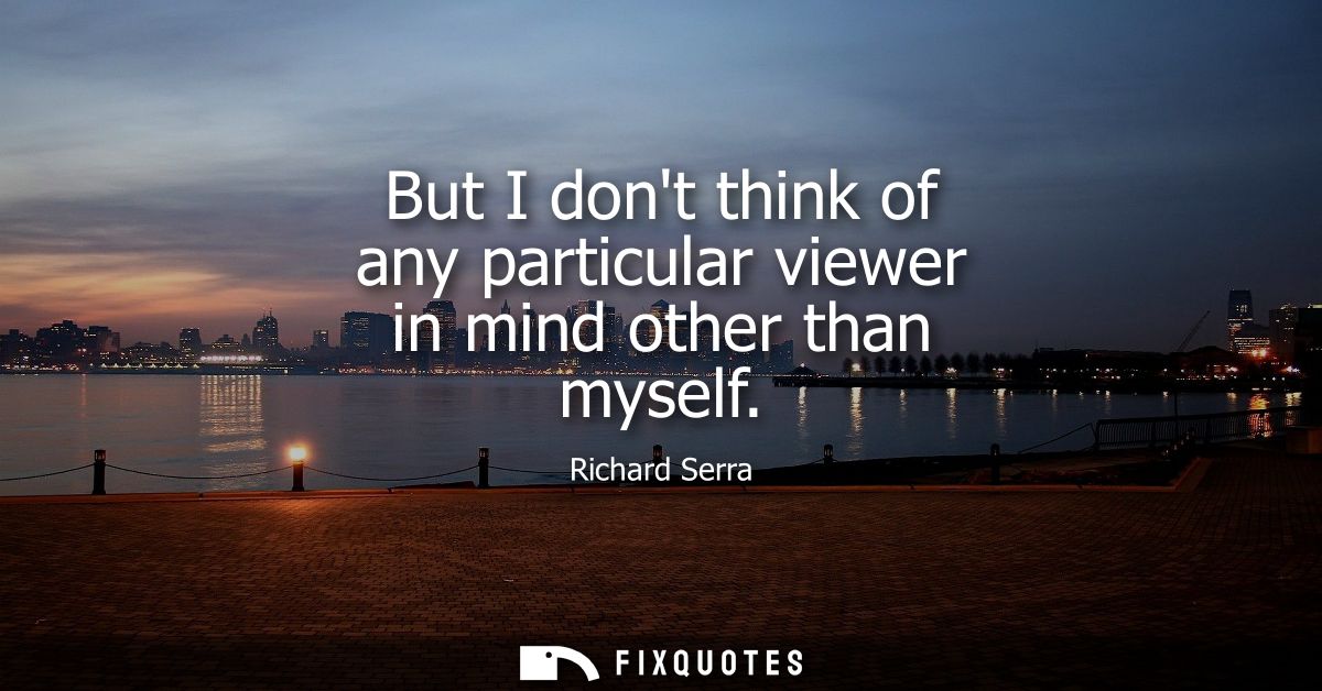 But I dont think of any particular viewer in mind other than myself