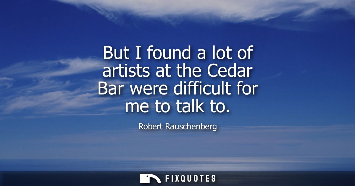 But I found a lot of artists at the Cedar Bar were difficult for me to talk to