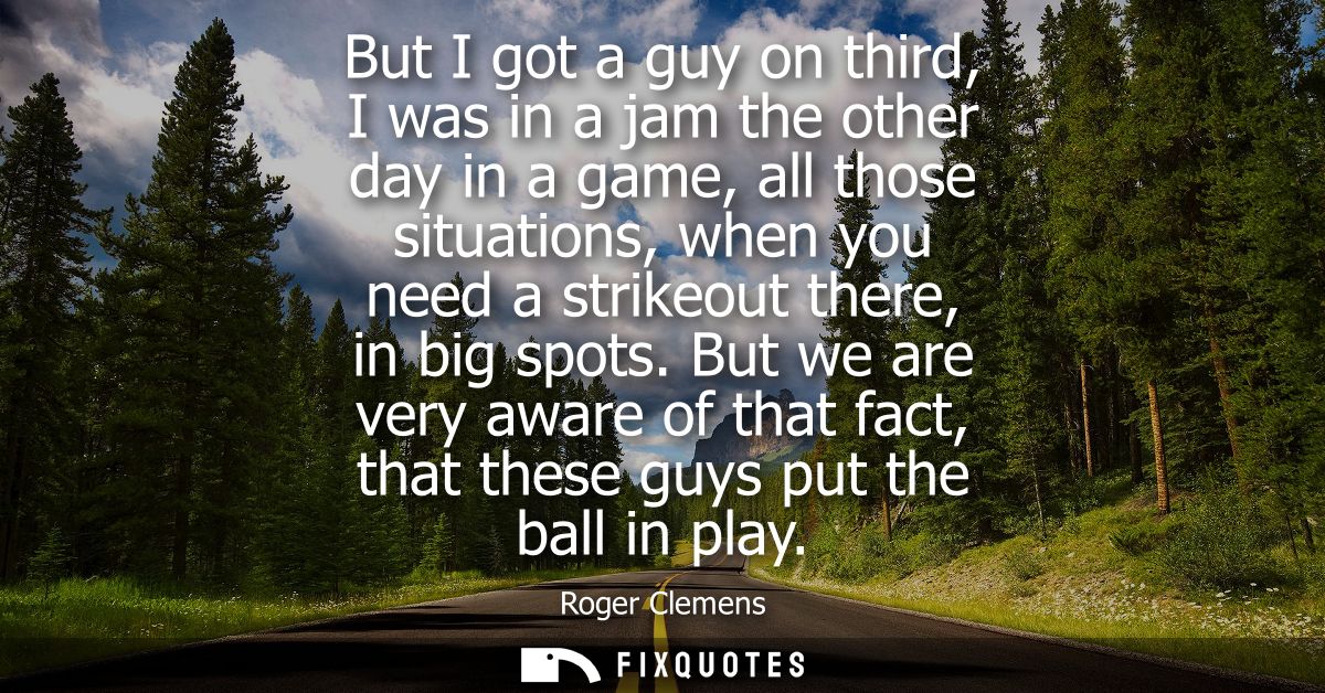 But I got a guy on third, I was in a jam the other day in a game, all those situations, when you need a strikeout there,